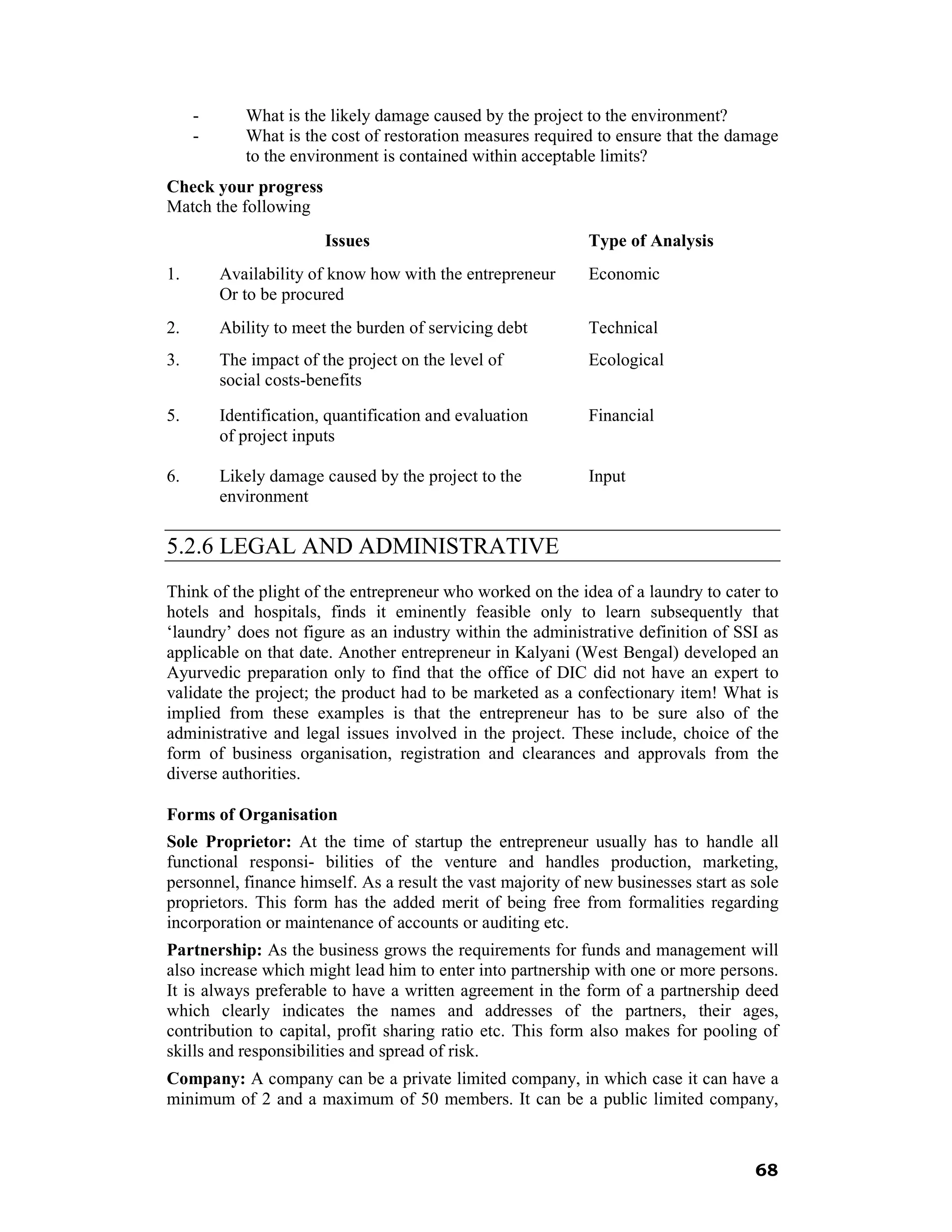 -      What is the likely damage caused by the project to the environment?
     -      What is the cost of restoration measures required to ensure that the damage
            to the environment is contained within acceptable limits?
Check your progress
Match the following
                        Issues                               Type of Analysis
1.       Availability of know how with the entrepreneur      Economic
         Or to be procured
2.       Ability to meet the burden of servicing debt        Technical
3.       The impact of the project on the level of           Ecological
         social costs-benefits

5.       Identification, quantification and evaluation       Financial
         of project inputs

6.       Likely damage caused by the project to the          Input
         environment

5.2.6 LEGAL AND ADMINISTRATIVE
Think of the plight of the entrepreneur who worked on the idea of a laundry to cater to
hotels and hospitals, finds it eminently feasible only to learn subsequently that
‘laundry’ does not figure as an industry within the administrative definition of SSI as
applicable on that date. Another entrepreneur in Kalyani (West Bengal) developed an
Ayurvedic preparation only to find that the office of DIC did not have an expert to
validate the project; the product had to be marketed as a confectionary item! What is
implied from these examples is that the entrepreneur has to be sure also of the
administrative and legal issues involved in the project. These include, choice of the
form of business organisation, registration and clearances and approvals from the
diverse authorities.

Forms of Organisation
Sole Proprietor: At the time of startup the entrepreneur usually has to handle all
functional responsi- bilities of the venture and handles production, marketing,
personnel, finance himself. As a result the vast majority of new businesses start as sole
proprietors. This form has the added merit of being free from formalities regarding
incorporation or maintenance of accounts or auditing etc.
Partnership: As the business grows the requirements for funds and management will
also increase which might lead him to enter into partnership with one or more persons.
It is always preferable to have a written agreement in the form of a partnership deed
which clearly indicates the names and addresses of the partners, their ages,
contribution to capital, profit sharing ratio etc. This form also makes for pooling of
skills and responsibilities and spread of risk.
Company: A company can be a private limited company, in which case it can have a
minimum of 2 and a maximum of 50 members. It can be a public limited company,



                                                                                     68
 