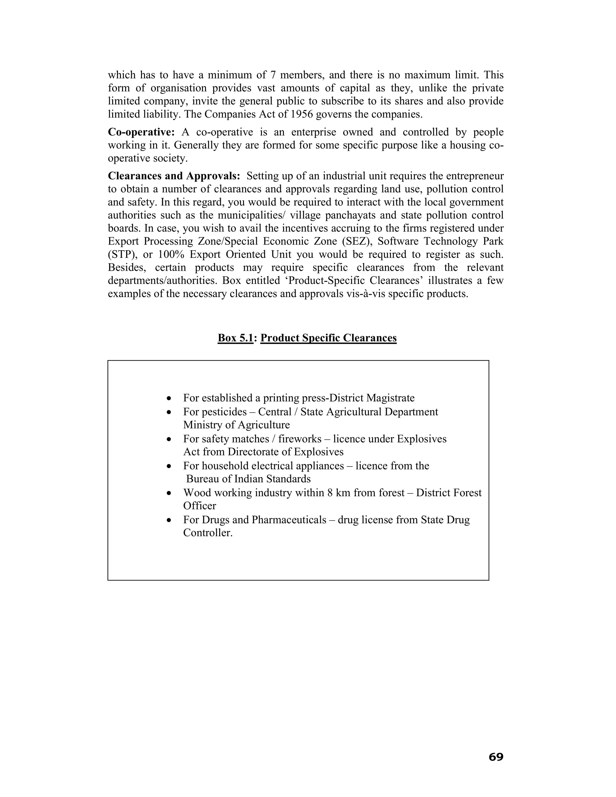 which has to have a minimum of 7 members, and there is no maximum limit. This
form of organisation provides vast amounts of capital as they, unlike the private
limited company, invite the general public to subscribe to its shares and also provide
limited liability. The Companies Act of 1956 governs the companies.
Co-operative: A co-operative is an enterprise owned and controlled by people
working in it. Generally they are formed for some specific purpose like a housing co-
operative society.
Clearances and Approvals: Setting up of an industrial unit requires the entrepreneur
to obtain a number of clearances and approvals regarding land use, pollution control
and safety. In this regard, you would be required to interact with the local government
authorities such as the municipalities/ village panchayats and state pollution control
boards. In case, you wish to avail the incentives accruing to the firms registered under
Export Processing Zone/Special Economic Zone (SEZ), Software Technology Park
(STP), or 100% Export Oriented Unit you would be required to register as such.
Besides, certain products may require specific clearances from the relevant
departments/authorities. Box entitled ‘Product-Specific Clearances’ illustrates a few
examples of the necessary clearances and approvals vis-à-vis specific products.


                        Box 5.1: Product Specific Clearances




            •   For established a printing press-District Magistrate
            •   For pesticides – Central / State Agricultural Department
                Ministry of Agriculture
            •   For safety matches / fireworks – licence under Explosives
                Act from Directorate of Explosives
            •   For household electrical appliances – licence from the
                Bureau of Indian Standards
            •   Wood working industry within 8 km from forest – District Forest
                Officer
            •   For Drugs and Pharmaceuticals – drug license from State Drug
                Controller.




                                                                                    69
 