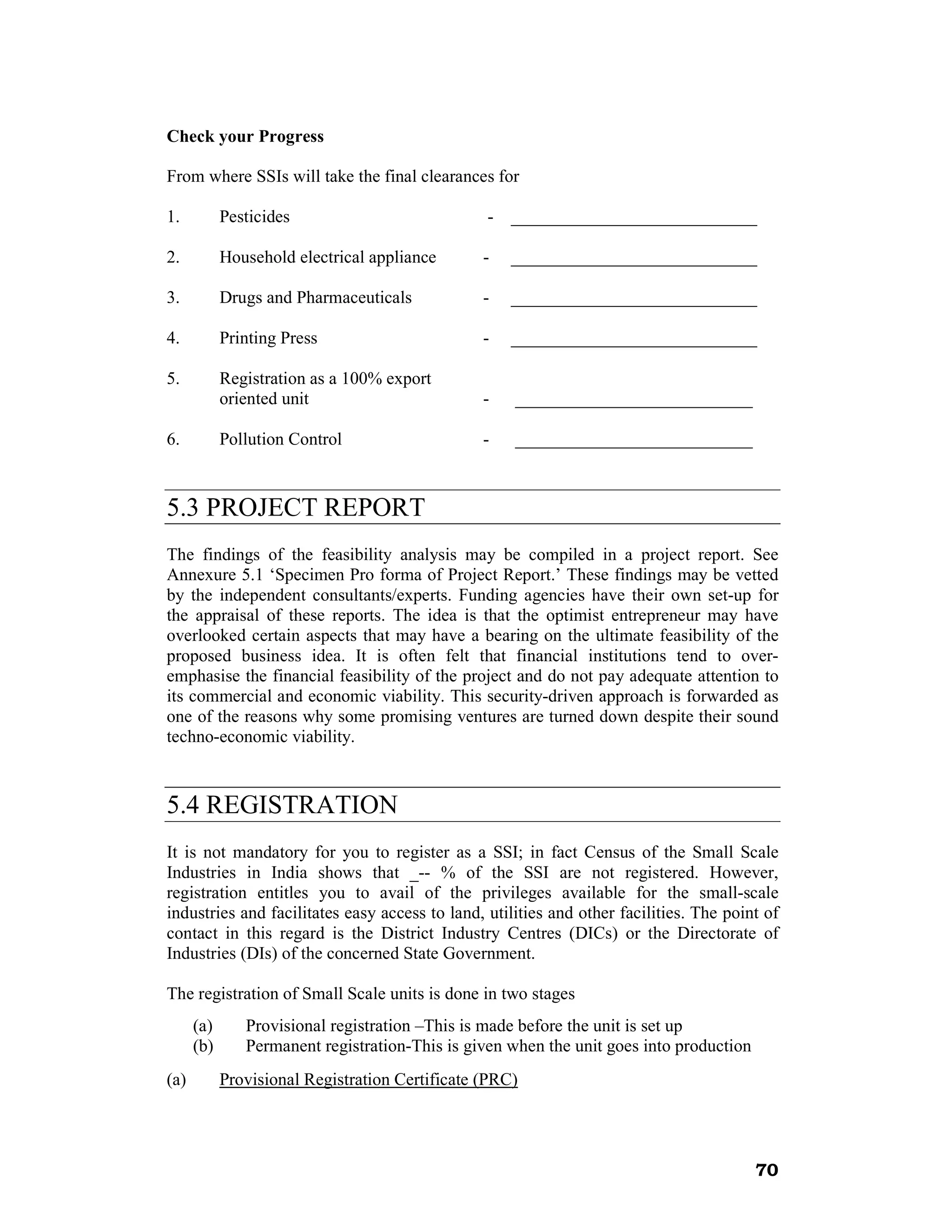 Check your Progress

From where SSIs will take the final clearances for

1.          Pesticides                           - ____________________________

2.          Household electrical appliance       -   ____________________________

3.          Drugs and Pharmaceuticals            -   ____________________________

4.          Printing Press                       -   ____________________________

5.          Registration as a 100% export
            oriented unit                        -   ___________________________

6.          Pollution Control                    -   ___________________________



5.3 PROJECT REPORT
The findings of the feasibility analysis may be compiled in a project report. See
Annexure 5.1 ‘Specimen Pro forma of Project Report.’ These findings may be vetted
by the independent consultants/experts. Funding agencies have their own set-up for
the appraisal of these reports. The idea is that the optimist entrepreneur may have
overlooked certain aspects that may have a bearing on the ultimate feasibility of the
proposed business idea. It is often felt that financial institutions tend to over-
emphasise the financial feasibility of the project and do not pay adequate attention to
its commercial and economic viability. This security-driven approach is forwarded as
one of the reasons why some promising ventures are turned down despite their sound
techno-economic viability.



5.4 REGISTRATION
It is not mandatory for you to register as a SSI; in fact Census of the Small Scale
Industries in India shows that _-- % of the SSI are not registered. However,
registration entitles you to avail of the privileges available for the small-scale
industries and facilitates easy access to land, utilities and other facilities. The point of
contact in this regard is the District Industry Centres (DICs) or the Directorate of
Industries (DIs) of the concerned State Government.

The registration of Small Scale units is done in two stages
      (a)      Provisional registration –This is made before the unit is set up
      (b)      Permanent registration-This is given when the unit goes into production
(a)         Provisional Registration Certificate (PRC)




                                                                                         70
 