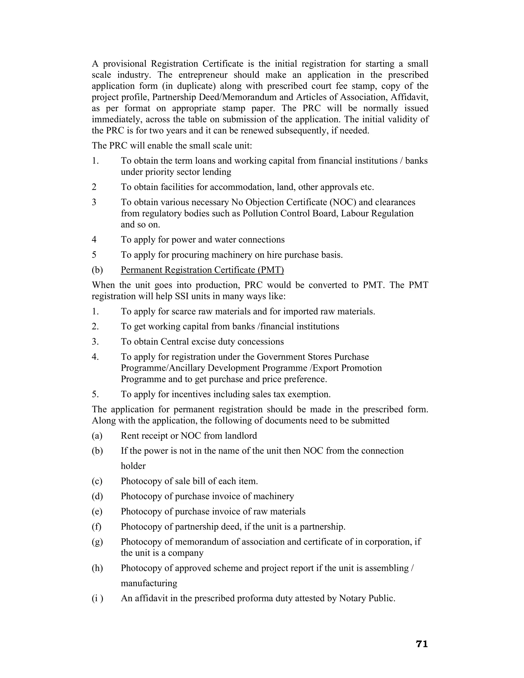 A provisional Registration Certificate is the initial registration for starting a small
scale industry. The entrepreneur should make an application in the prescribed
application form (in duplicate) along with prescribed court fee stamp, copy of the
project profile, Partnership Deed/Memorandum and Articles of Association, Affidavit,
as per format on appropriate stamp paper. The PRC will be normally issued
immediately, across the table on submission of the application. The initial validity of
the PRC is for two years and it can be renewed subsequently, if needed.
The PRC will enable the small scale unit:
1.     To obtain the term loans and working capital from financial institutions / banks
       under priority sector lending
2      To obtain facilities for accommodation, land, other approvals etc.
3      To obtain various necessary No Objection Certificate (NOC) and clearances
       from regulatory bodies such as Pollution Control Board, Labour Regulation
       and so on.
4      To apply for power and water connections
5      To apply for procuring machinery on hire purchase basis.
(b)    Permanent Registration Certificate (PMT)
When the unit goes into production, PRC would be converted to PMT. The PMT
registration will help SSI units in many ways like:
1.     To apply for scarce raw materials and for imported raw materials.
2.     To get working capital from banks /financial institutions
3.     To obtain Central excise duty concessions
4.     To apply for registration under the Government Stores Purchase
       Programme/Ancillary Development Programme /Export Promotion
       Programme and to get purchase and price preference.
5.     To apply for incentives including sales tax exemption.
The application for permanent registration should be made in the prescribed form.
Along with the application, the following of documents need to be submitted
(a)    Rent receipt or NOC from landlord
(b)    If the power is not in the name of the unit then NOC from the connection
       holder
(c)    Photocopy of sale bill of each item.
(d)    Photocopy of purchase invoice of machinery
(e)    Photocopy of purchase invoice of raw materials
(f)    Photocopy of partnership deed, if the unit is a partnership.
(g)    Photocopy of memorandum of association and certificate of in corporation, if
       the unit is a company
(h)    Photocopy of approved scheme and project report if the unit is assembling /
       manufacturing
(i )   An affidavit in the prescribed proforma duty attested by Notary Public.



                                                                                     71
 