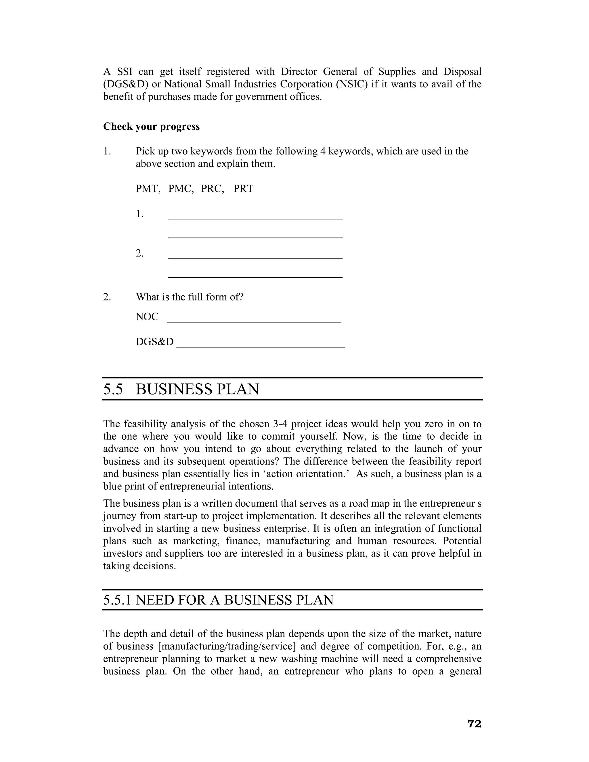 A SSI can get itself registered with Director General of Supplies and Disposal
(DGS&D) or National Small Industries Corporation (NSIC) if it wants to avail of the
benefit of purchases made for government offices.

Check your progress

1.     Pick up two keywords from the following 4 keywords, which are used in the
       above section and explain them.

       PMT, PMC, PRC, PRT

       1.      ________________________________
               ________________________________
       2.      ________________________________
               ________________________________

2.     What is the full form of?
       NOC ________________________________

       DGS&D _______________________________



5.5 BUSINESS PLAN

The feasibility analysis of the chosen 3-4 project ideas would help you zero in on to
the one where you would like to commit yourself. Now, is the time to decide in
advance on how you intend to go about everything related to the launch of your
business and its subsequent operations? The difference between the feasibility report
and business plan essentially lies in ‘action orientation.’ As such, a business plan is a
blue print of entrepreneurial intentions.
The business plan is a written document that serves as a road map in the entrepreneur s
journey from start-up to project implementation. It describes all the relevant elements
involved in starting a new business enterprise. It is often an integration of functional
plans such as marketing, finance, manufacturing and human resources. Potential
investors and suppliers too are interested in a business plan, as it can prove helpful in
taking decisions.


5.5.1 NEED FOR A BUSINESS PLAN

The depth and detail of the business plan depends upon the size of the market, nature
of business [manufacturing/trading/service] and degree of competition. For, e.g., an
entrepreneur planning to market a new washing machine will need a comprehensive
business plan. On the other hand, an entrepreneur who plans to open a general



                                                                                     72
 