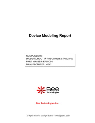 Device Modeling Report




COMPONENTS:
DIODE/ SCHOOTTKY RECTIFIER /STANDARD
PART NUMBER: EP05Q04
MANUFACTURER: NIEC




             Bee Technologies Inc.




All Rights Reserved Copyright (C) Bee Technologies Inc. 2004
 