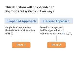 This definition will be extended to
N-protic acid systems in two ways:
Part 1
Simplified Approach General Approach
Part 2
simple & nice equations
(but without self-ionization
of H2O)
based on integer and
half-integer values of
equivalent fraction n = CB /CT
- 4 -
 