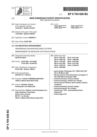 Printed by Jouve, 75001 PARIS (FR)
(19)EP0704626B2
TEPZZZ7Z46 6B T
(11) EP 0 704 626 B2
(12) NEW EUROPEAN PATENT SPECIFICATION
After opposition procedure
(45) Date of publication and mention
of the opposition decision:
12.02.2014 Bulletin 2014/07
(45) Mention of the grant of the patent:
14.05.2003 Bulletin 2003/20
(21) Application number: 95306851.7
(22) Date of filing: 28.09.1995
(51) Int Cl.:
F04D 29/60 (2006.01)
F04D 19/00 (2006.01)
F04D 29/32 (2006.01)
F04D 25/08 (2006.01)
(54) FAN MOUNTING ARRANGEMENT
ANORDNUNG ZUR MONTAGE EINES LÜFTERS
ARRANGEMENT DE MONTAGE D’UN VENTILATEUR
(84) Designated Contracting States:
DE ES FR GB IT
(30) Priority: 29.09.1994 US 314827
31.05.1995 US 456178
(43) Date of publication of application:
03.04.1996 Bulletin 1996/14
(60) Divisional application:
03075277.8 / 1 302 670
(73) Proprietor: VALEO THERMIQUE MOTEUR
78320 Le Mesnil Saint-Denis (FR)
(72) Inventor: Alizadeh, Ahmad
Indianapolis, Ind. 46250 (US)
(74) Representative: Rolland, Jean-Christophe et al
Valeo Systèmes Thermiques
8 Rue Louis Lormand
BP 517 - La Verrière
78321 Le Mesnil Saint-Denis Cedex (FR)
(56) References cited:
EP-A- 0 242 342 EP-A- 0 521 285
EP-A- 0 569 738 DE-A- 1 488 640
DE-A- 4 143 383 DE-A- 4 222 264
DE-U- 8 612 292 FR-A- 2 214 340
US-A- 3 385 516 US-A- 4 358 245
US-A- 4 805 868
• parts catalog "Passenger Car" 1990 & US 5 297
931 A 29 March 1994
• Service manual "Front wheel drive van/wagon" &
US 4 548 548 A 22 October 1985
• technical drawing "shroud, S-body"
• technical drawing "radiator fan, S-body"
• servicemanual "lebaron, spirit, acclaim, shadow,
sundance"
• technical drawing "shroud, A-body"
• technical drawing "fan, A-body"
• extract from "ATZ - automobiltechnische
Zeitschrift"
• further page of E1
 