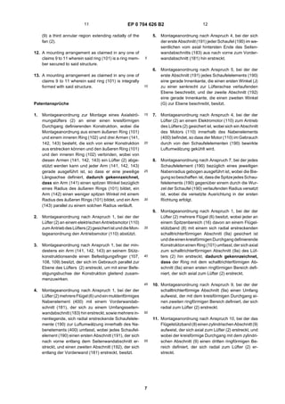 EP 0 704 626 B2
7
5
10
15
20
25
30
35
40
45
50
55
(9) a third annular region extending radially of the
fan (2).
12. A mounting arrangement as claimed in any one of
claims 9 to 11 wherein said ring (101) is a ring mem-
ber secured to said structure.
13. A mounting arrangement as claimed in any one of
claims 9 to 11 wherein said ring (101) is integrally
formed with said structure.
Patentansprüche
1. Montageanordnung zur Montage eines Axialströ-
mungslüfters (2) an einer einen kreisförmigen
Durchgang definierenden Konstruktion, wobei die
Montageanordnung aus einem äußeren Ring (101)
und einem inneren Ring (102) und drei Armen (141,
142, 143) besteht, die sich von einer Konstruktion
aus erstrecken können und den äußeren Ring (101)
und den inneren Ring (102) verbinden, wobei von
diesen Armen (141, 142, 143) ein Lüfter (2) abge-
stützt werden kann und jeder Arm (141, 142, 143)
gerade ausgeführt ist, so dass er eine jeweilige
Längsachse definiert, dadurch gekennzeichnet,
dass ein Arm (141) einen spitzen Winkel bezüglich
eines Radius des äußeren Rings (101) bildet, ein
Arm (142) einen weniger spitzen Winkel mit einem
Radius des äußeren Rings (101) bildet, und ein Arm
(143) parallel zu einem solchen Radius verläuft.
2. Montageanordnung nach Anspruch 1, bei der der
Lüfter (2) an einem elektrischen Antriebsmotor (110)
zum AntriebdesLüfters(2)gesichertist unddieMon-
tageanordnung den Antriebsmotor (110) abstützt.
3. Montageanordnung nach Anspruch 1, bei der min-
destens ein Arm (141, 142, 143) an seinem Stütz-
konstruktionsende einen Befestigungsfinger (107,
108, 109) besitzt, der sich im Gebrauch parallel zur
Ebene des Lüfters (2) erstreckt, um mit einer Befe-
stigungsbuchse der Konstruktion gleitend zusam-
menzuwirken.
4. Montageanordnung nach Anspruch 1, bei der der
Lüfter (2) mehrereFlügel (6) undeinmuldenförmiges
Nabenelement (400) mit einem Vorderwandab-
schnitt (181), der sich zu einem Umfangsseiten-
wandabschnitt (183) hin erstreckt, sowie mehrere in-
nenliegende, sich radial erstreckende Schaufelele-
mente (190) zur Luftumwälzung innerhalb des Na-
benelements (400) umfasst, wobei jedes Schaufel-
element (190) einen ersten Abschnitt (191), der sich
nach vorne entlang dem Seitenwandabschnitt er-
streckt, und einen zweiten Abschnitt (192), der sich
entlang der Vorderwand (181) erstreckt, besitzt.
5. Montageanordnung nach Anspruch 4, bei der sich
der erste Abschnitt (191) jeder Schaufel (190) im we-
sentlichen vom axial hintersten Ende des Seiten-
wandabschnitts (183) aus nach vorne zum Vorder-
wandabschnitt (181) hin erstreckt.
6. Montageanordnung nach Anspruch 5, bei der der
erste Abschnitt (191) jedes Schaufelelements (190)
eine gerade Innenkante, die einen ersten Winkel (J)
zu einer senkrecht zur Lüfterachse verlaufenden
Ebene beschreibt, und der zweite Abschnitt (192)
eine gerade Innenkante, die einen zweiten Winkel
(G) zur Ebene beschreibt, besitzt.
7. Montageanordnung nach Anspruch 4, bei der der
Lüfter (2) an einem Elektromotor (110) zum Antrieb
des Lüfters (2) gesichert ist, wobei sich ein Abschnitt
des Motors (110) innerhalb des Nabenelements
(400) befindet, so dass der Motor (110) im Gebrauch
durch von den Schaufelelementen (190) bewirkte
Luftumwälzung gekühlt wird.
8. Montageanordnung nach Anspruch 7, bei der jedes
Schaufelelement (190) bezüglich eines jeweiligen
Nabenradius gebogen ausgeführt ist, wobei die Bie-
gungsobeschaffen ist, dassdie SpitzejedesSchau-
felelements (190) gegenüber einem durch die Wur-
zel der Schaufel (190) verlaufenden Radius versetzt
ist, wobei die versetzte Ausrichtung in der ersten
Richtung erfolgt.
9. Montageanordnung nach Anspruch 1, bei der der
Lüfter (2) mehrere Flügel (6) besitzt, wobei jeder an
einem Spitzenbereich (16) davon an einem Flügel-
stützband (8) mit einem sich radial erstreckenden
schalltrichterförmigen Abschnitt (9a) gesichert ist
unddieeinenkreisförmigenDurchgangdefinierende
Konstruktioneinen Ring (101) umfasst, der sich axial
zum schalltrichterförmigen Abschnitt (9a) des Lüf-
ters (2) hin erstreckt, dadurch gekennzeichnet,
dass der Ring mit dem schalltrichterförmigen Ab-
schnitt (9a) einen ersten ringförmigen Bereich defi-
niert, der sich axial zum Lüfter (2) erstreckt.
10. Montageanordnung nach Anspruch 9, bei der der
schalltrichterförmige Abschnitt (9a) einen Umfang
aufweist, der mit dem kreisförmigen Durchgang ei-
nen zweiten ringförmigen Bereich definiert, der sich
radial zum Lüfter (2) erstreckt.
11. Montageanordnung nach Anspruch 10, bei der das
Flügelstützband(8) einenzylindrischenAbschnitt (9)
aufweist, der sich axial zum Lüfter (2) erstreckt, und
wobei der kreisförmige Durchgang mit dem zylindri-
schen Abschnitt (9) einen dritten ringförmigen Be-
reich definiert, der sich radial zum Lüfter (2) er-
streckt.
11 12
 