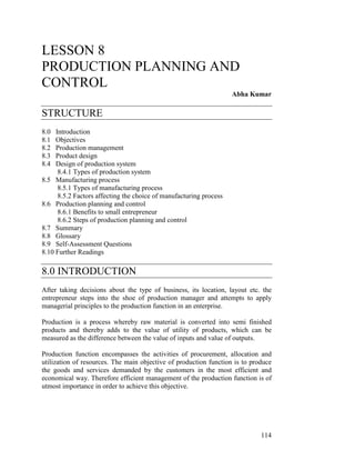LESSON 8
PRODUCTION PLANNING AND
CONTROL
                                                                    Abha Kumar

STRUCTURE
8.0  Introduction
8.1  Objectives
8.2  Production management
8.3  Product design
8.4  Design of production system
      8.4.1 Types of production system
8.5 Manufacturing process
      8.5.1 Types of manufacturing process
      8.5.2 Factors affecting the choice of manufacturing process
8.6 Production planning and control
      8.6.1 Benefits to small entrepreneur
      8.6.2 Steps of production planning and control
8.7 Summary
8.8 Glossary
8.9 Self-Assessment Questions
8.10 Further Readings

8.0 INTRODUCTION
After taking decisions about the type of business, its location, layout etc. the
entrepreneur steps into the shoe of production manager and attempts to apply
managerial principles to the production function in an enterprise.

Production is a process whereby raw material is converted into semi finished
products and thereby adds to the value of utility of products, which can be
measured as the difference between the value of inputs and value of outputs.

Production function encompasses the activities of procurement, allocation and
utilization of resources. The main objective of production function is to produce
the goods and services demanded by the customers in the most efficient and
economical way. Therefore efficient management of the production function is of
utmost importance in order to achieve this objective.




                                                                             114
 