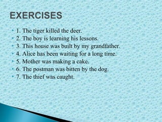  1. The tiger killed the deer.
 2. The boy is learning his lessons.
 3. This house was built by my grandfather.
 4. Alice has been waiting for a long time.
 5. Mother was making a cake.
 6. The postman was bitten by the dog.
 7. The thief was caught.
 