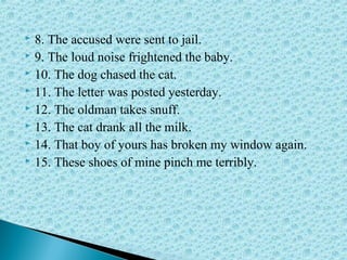  8. The accused were sent to jail.
 9. The loud noise frightened the baby.
 10. The dog chased the cat.
 11. The letter was posted yesterday.
 12. The oldman takes snuff.
 13. The cat drank all the milk.
 14. That boy of yours has broken my window again.
 15. These shoes of mine pinch me terribly.
 