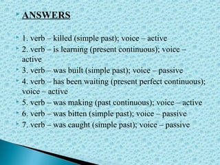  ANSWERS
 1. verb – killed (simple past); voice – active
 2. verb – is learning (present continuous); voice –
active
 3. verb – was built (simple past); voice – passive
 4. verb – has been waiting (present perfect continuous);
voice – active
 5. verb – was making (past continuous); voice – active
 6. verb – was bitten (simple past); voice – passive
 7. verb – was caught (simple past); voice – passive
 