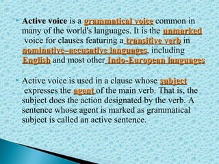 Active voiceActive voice is a grammatical voicegrammatical voice common in
many of the world's languages. It is the unmarkedunmarked
voice for clauses featuring a transitive verbtransitive verb in
nominative–accusative languagesnominative–accusative languages, including
EnglishEnglish and most other Indo-European languagesIndo-European languages
.
 Active voice is used in a clause whose subjectsubject
expresses the agentagent of the main verb. That is, the
subject does the action designated by the verb. A
sentence whose agent is marked as grammatical
subject is called an active sentence.
 