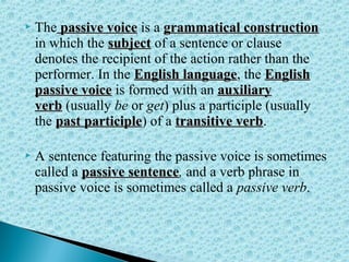  The passive voicepassive voice is a grammatical constructiongrammatical construction
in which the subjectsubject of a sentence or clause
denotes the recipient of the action rather than the
performer. In the English languageEnglish language, the EnglishEnglish
passive voicepassive voice is formed with an auxiliaryauxiliary
verbverb (usually be or get) plus a participle (usually
the past participlepast participle) of a transitive verbtransitive verb.
 A sentence featuring the passive voice is sometimes
called a passive sentencepassive sentence, and a verb phrase in
passive voice is sometimes called a passive verb.
 