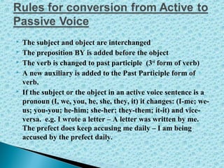  The subject and object are interchanged
 The preposition BY is added before the object
 The verb is changed to past participle (3rd
form of verb)
 A new auxiliary is added to the Past Participle form of
verb.
 If the subject or the object in an active voice sentence is a
pronoun (I, we, you, he, she, they, it) it changes: (I-me; we-
us; you-you; he-him; she-her; they-them; it-it) and vice-
versa. e.g. I wrote a letter – A letter was written by me.
The prefect does keep accusing me daily – I am being
accused by the prefect daily.
 