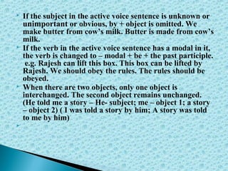  If the subject in the active voice sentence is unknown or
unimportant or obvious, by + object is omitted. We
make butter from cow’s milk. Butter is made from cow’s
milk.
 If the verb in the active voice sentence has a modal in it,
the verb is changed to – modal + be + the past participle.
e.g. Rajesh can lift this box. This box can be lifted by
Rajesh. We should obey the rules. The rules should be
obeyed.
 When there are two objects, only one object is
interchanged. The second object remains unchanged.
(He told me a story – He- subject; me – object 1; a story
– object 2) ( I was told a story by him; A story was told
to me by him)

 