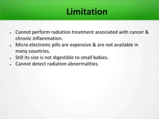 Limitation
● Cannot perform radiation treatment associated with cancer &
chronic inflammation.
● Micro electronic pills are expensive & are not available in
many countries.
● Still its size is not digestible to small babies.
● Cannot detect radiation abnormalities.
 