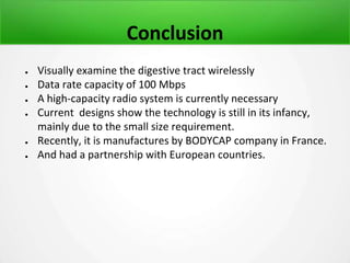 Conclusion
● Visually examine the digestive tract wirelessly
● Data rate capacity of 100 Mbps
● A high-capacity radio system is currently necessary
● Current designs show the technology is still in its infancy,
mainly due to the small size requirement.
● Recently, it is manufactures by BODYCAP company in France.
● And had a partnership with European countries.
 