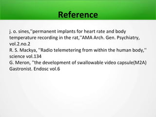 Reference
j. o. sines,''permanent implants for heart rate and body
temperature recording in the rat,''AMA Arch. Gen. Psychiatry,
vol.2.no.2
R. S. Mackya, ''Radio telemetering from within the human body,''
science vol.134
G. Meron, ''the development of swallowable video capsule(M2A)
Gastronist. Endosc vol.6
 