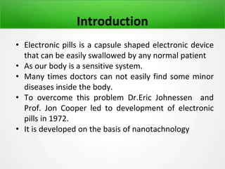 Introduction
• Electronic pills is a capsule shaped electronic device
that can be easily swallowed by any normal patient
• As our body is a sensitive system.
• Many times doctors can not easily find some minor
diseases inside the body.
• To overcome this problem Dr.Eric Johnessen and
Prof. Jon Cooper led to development of electronic
pills in 1972.
• It is developed on the basis of nanotachnology
 