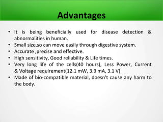 Advantages
• It is being beneficially used for disease detection &
abnormalities in human.
• Small size,so can move easily through digestive system.
• Accurate ,precise and effective.
• High sensitivity, Good reliability & Life times.
• Very long life of the cells(40 hours), Less Power, Current
& Voltage requirement(12.1 mW, 3.9 mA, 3.1 V)
• Made of bio-compatible material, doesn't cause any harm to
the body.
 