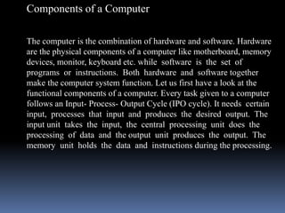 Components of a Computer
The computer is the combination of hardware and software. Hardware
are the physical components of a computer like motherboard, memory
devices, monitor, keyboard etc. while software is the set of
programs or instructions. Both hardware and software together
make the computer system function. Let us first have a look at the
functional components of a computer. Every task given to a computer
follows an Input- Process- Output Cycle (IPO cycle). It needs certain
input, processes that input and produces the desired output. The
input unit takes the input, the central processing unit does the
processing of data and the output unit produces the output. The
memory unit holds the data and instructions during the processing.
 