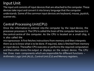 Input Unit
The input unit consists of input devices that are attached to the computer.These
devices take input and convert it into binary language that the computer
understands. Some of the common input devices are keyboard, mouse, joystick,
scanner etc.
Central Processing Unit(CPU)
Once the information is entered into the computer by the input device, the
processor processes it.The CPU is called the brain of the computer because it is
the control centre of the computer. As the CPU is located on a small chip, it
is also called the
microprocessor. It first fetches instructions from memory and then interprets
them so as to know what is to be done. If required, data is fetched from memory
or input device.Thereafter CPU executes or performs the required computation
and then either stores the output or displays on the output device. The CPU
has three main components which are responsible for different functions –
Arithmetic Logic Unit (ALU) , Control Unit (CU) and Memory registers.
 