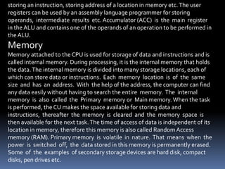 storing an instruction, storing address of a location in memory etc.The user
registers can be used by an assembly language programmer for storing
operands, intermediate results etc. Accumulator (ACC) is the main register
in the ALU and contains one of the operands of an operation to be performed in
the ALU.
Memory
Memory attached to the CPU is used for storage of data and instructions and is
called internal memory. During processing, it is the internal memory that holds
the data.The internal memory is divided into many storage locations, each of
which can store data or instructions. Each memory location is of the same
size and has an address. With the help of the address, the computer can find
any data easily without having to search the entire memory. The internal
memory is also called the Primary memory or Main memory. When the task
is performed, the CU makes the space available for storing data and
instructions, thereafter the memory is cleared and the memory space is
then available for the next task.The time of access of data is independent of its
location in memory, therefore this memory is also called RandomAccess
memory (RAM). Primary memory is volatile in nature. That means when the
power is switched off, the data stored in this memory is permanently erased.
Some of the examples of secondary storage devices are hard disk, compact
disks, pen drives etc.
 