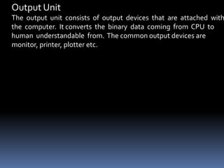 Output Unit
The output unit consists of output devices that are attached with
the computer. It converts the binary data coming from CPU to
human understandable from. The common output devices are
monitor, printer, plotter etc.
 