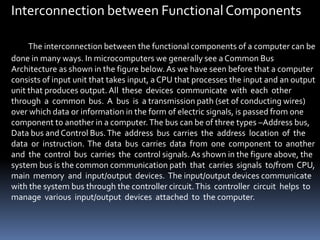 Interconnection between Functional Components
The interconnection between the functional components of a computer can be
done in many ways. In microcomputers we generally see a Common Bus
Architecture as shown in the figure below. As we have seen before that a computer
consists of input unit that takes input, a CPU that processes the input and an output
unit that produces output. All these devices communicate with each other
through a common bus. A bus is a transmission path (set of conducting wires)
over which data or information in the form of electric signals, is passed from one
component to another in a computer.The bus can be of three types –Address bus,
Data bus and Control Bus.The address bus carries the address location of the
data or instruction. The data bus carries data from one component to another
and the control bus carries the control signals.As shown in the figure above, the
system bus is the common communication path that carries signals to/from CPU,
main memory and input/output devices. The input/output devices communicate
with the system bus through the controller circuit.This controller circuit helps to
manage various input/output devices attached to the computer.
 