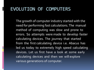 EVOLUTION OF COMPUTERS
The growth of computer industry started with the
need for performing fast calculations.The manual
method of computing was slow and prone to
errors. So attempts were made to develop faster
calculating devices. The journey that started
from the first calculating device i.e. Abacus has
led us today to extremely high speed calculating
devices. Let us first have a look at some early
calculating devices and then we will explore
various generations of computer.
 