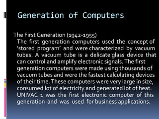 Generation of Computers
The First Generation (1942-1955)
The first generation computers used the concept of
‘stored program’ and were characterized by vacuum
tubes. A vacuum tube is a delicate glass device that
can control and amplify electronic signals.The first
generation computers were made using thousands of
vacuum tubes and were the fastest calculating devices
of their time.These computers were very large in size,
consumed lot of electricity and generated lot of heat.
UNIVAC 1 was the first electronic computer of this
generation and was used for business applications.
 