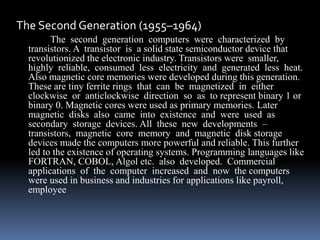 The Second Generation (1955–1964)
The second generation computers were characterized by
transistors. A transistor is a solid state semiconductor device that
revolutionized the electronic industry. Transistors were smaller,
highly reliable, consumed less electricity and generated less heat.
Also magnetic core memories were developed during this generation.
These are tiny ferrite rings that can be magnetized in either
clockwise or anticlockwise direction so as to represent binary 1 or
binary 0. Magnetic cores were used as primary memories. Later
magnetic disks also came into existence and were used as
secondary storage devices. All these new developments –
transistors, magnetic core memory and magnetic disk storage
devices made the computers more powerful and reliable. This further
led to the existence of operating systems. Programming languages like
FORTRAN, COBOL, Algol etc. also developed. Commercial
applications of the computer increased and now the computers
were used in business and industries for applications like payroll,
employee
 