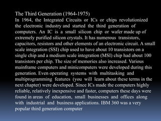The Third Generation (1964-1975)
In 1964, the Integrated Circuits or ICs or chips revolutionized
the electronic industry and started the third generation of
computers. An IC is a small silicon chip or wafer made up of
extremely purified silicon crystals. It has numerous transistors,
capacitors, resistors and other elements of an electronic circuit. A small
scale integration (SSI) chip used to have about 10 transistors on a
single chip and a medium scale integration (MSI) chip had about 100
transistors per chip. The size of memories also increased. Various
mainframe computers and minicomputers were developed during this
generation. Even operating systems with multitasking and
multiprogramming features (you will learn about these terms in the
next chapter) were developed. Since ICs made the computers highly
reliable, relatively inexpensive and faster, computers these days were
found in areas of education, small businesses and offices along
with industrial and business applications. IBM 360 was a very
popular third generation computer
 