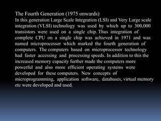 The Fourth Generation (1975 onwards)
In this generation Large Scale Integration (LSI) and Very Large scale
integration (VLSI) technology was used by which up to 300,000
transistors were used on a single chip. Thus integration of
complete CPU on a single chip was achieved in 1971 and was
named microprocessor which marked the fourth generation of
computers. The computers based on microprocessor technology
had faster accessing and processing speeds. In addition to this the
increased memory capacity further made the computers more
powerful and also more efficient operating systems were
developed for these computers. New concepts of
microprogramming, application software, databases, virtual memory
etc were developed and used.
 