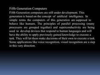 Fifth Generation Computers
Fifth Generation computers are still under development. This
generation is based on the concept of artificial intelligence. In
simple terms the computers of this generation are supposed to
behave like humans. The principles of parallel processing (many
processors are grouped together) and superconductivity are being
used to develop devices that respond to human languages and will
have the ability to apply previously gained knowledge to execute a
task. They will let them make decisions of their own to execute a task.
Some applications like voice recognition, visual recognition are a step
in this very direction.
 