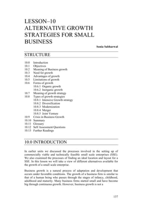 LESSON–10
ALTERNATIVE GROWTH
STRATEGIES FOR SMALL
BUSINESS
                                                            Sonia Sabharwal

STRUCTURE
10.0    Introduction
10.1    Objectives
10.2    Meaning of Business growth
10.3    Need for growth
10.4    Advantages of growth
10.5    Limitations of growth
10.6    Forms of growth
        10.6.1 Organic growth
        10.6.2 Inorganic growth
10.7    Meaning of growth strategy
10.8    Types of growth strategies
        10.8.1 Intensive Growth strategy
        10.8.2 Diversification
        10.8.3 Modernization
        10.8.4 Merger
        10.8.5 Joint Venture
10.9    Crisis in Business Growth
10.10   Summary
10.11   Glossary
10.12   Self Assessment Questions
10.13   Further Readings



10.0 INTRODUCTION
In earlier units we discussed the processes involved in the setting up of
commercially viable and technically feasible small scale enterprises (SSE).
We also examined the processes of finding an ideal location and layout for a
SSE. In this lesson we will take a view of different alternatives available for
the growth of a small scale enterprise.
Business growth is a natural process of adaptation and development that
occurs under favorable conditions. The growth of a business firm is similar to
that of a human being who passes through the stages of infancy, childhood,
adulthood and maturity. Many business firms started small and have become
big through continuous growth. However, business growth is not a



                                                                           137
 