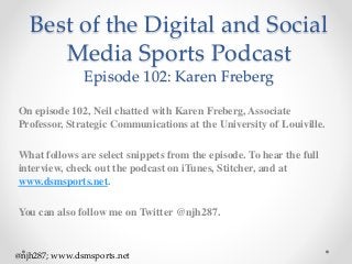 Best of the Digital and Social
Media Sports Podcast
Episode 102: Karen Freberg
On episode 102, Neil chatted with Karen Freberg, Associate
Professor, Strategic Communications at the University of Louiville.
What follows are select snippets from the episode. To hear the full
interview, check out the podcast on iTunes, Stitcher, and at
www.dsmsports.net.
You can also follow me on Twitter @njh287.
@njh287; www.dsmsports.net
 