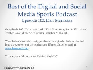 Best of the Digital and Social
Media Sports Podcast
Episode 103: Dan Marrazza
On episode 103, Neil chatted with Dan Marrazza, Senior Writer and
Twitter Voice of the Vega Golden Knights NHL club.
What follows are select snippets from the episode. To hear the full
interview, check out the podcast on iTunes, Stitcher, and at
www.dsmsports.net.
You can also follow me on Twitter @njh287.
@njh287; www.dsmsports.net
 