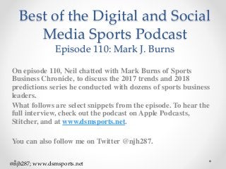 Best of the Digital and Social
Media Sports Podcast
Episode 110: Mark J. Burns
On episode 110, Neil chatted with Mark Burns of Sports
Business Chronicle, to discuss the 2017 trends and 2018
predictions series he conducted with dozens of sports business
leaders.
What follows are select snippets from the episode. To hear the
full interview, check out the podcast on Apple Podcasts,
Stitcher, and at www.dsmsports.net.
You can also follow me on Twitter @njh287.
@njh287; www.dsmsports.net
 