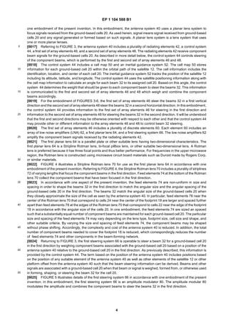 EP 1 104 588 B1
4
5
10
15
20
25
30
35
40
45
50
55
one embodiment of the present invention. In this embodiment, the antenna system 40 uses a planar lens system to
focus signals received from the ground-based cells 20. As used herein, signal means signal received from ground-based
cells 20 and any signal generated or formed based on such signals. A planar lens system is a lens system that uses
one or more planar lenses.
[0017] Referring to FIGURE 3, the antenna system 40 includes a plurality of radiating elements 42, a control system
44, a first set of array elements 46, and a second set of array elements 48. The radiating elements 42 receive component
beam signals for the ground-based cells 20. As described in more detail below, the control system 44 controls steering
of the component beams, which is performed by the first and second set of array elements 46 and 48.
[0018] The control system 44 includes a cell map 50 and an inertial guidance system 52. The cell map 50 stores
information for each ground-based cell 20 within the orbital path of the satellite 12. The cell information includes the
identification, location, and center of each cell 20. The inertial guidance system 52 tracks the position of the satellite 12
including its altitude, latitude, and longitude. The control system 44 uses the satellite positioning information along with
the cell map information to calculate an angle for each beam 32 to its assigned cell 20. Based-on this angle, the control
system 44 determines the weight that should be given to each component beam to steer the beams 32. This information
is communicated to the first and second set of array elements 46 and 48 which weigh and combine the component
beams accordingly.
[0019] For the embodiment of FIGURES 3-6, the first set of array elements 46 steer the beams 32 in a first vertical
direction and the second set of array elements 48 steer the beams 32 in a second horizontal direction. In this embodiment,
the control system 44 provides information to the first set of array elements 46 for steering in the first direction and
information to the second set of array elements 48 for steering the beams 32 in the second direction. It will be understood
that the first and second directions may be otherwise oriented with respect to each other and that the control system 44
may provide other or different information to the array elements 46 and 48 to control beam 32 steering.
[0020] The first set of array elements 46 includes a plurality of discrete elements 60. Each element 60 includes an
array of low noise amplifiers (LNA) 62, a first planar lens 64, and a first steering system 66. The low noise amplifiers 62
amplify the component beam signals received by the radiating elements 42.
[0021] The first planar lens 64 is a parallel plate or other suitable lens having two-dimensional characteristics. The
first planar lens 64 is a Stripline Rotman lens, bi-focal pillbox lens, or other suitable two-dimensional lens. A Rotman
lens is preferred because it has three focal points and thus better performance. For frequencies in the upper microwave
region, the Rotman lens is constructed using microwave circuit board materials such as Duroid made by Rogers Corp.
or similar materials.
[0022] FIGURE 4 illustrates a Stripline Rotman lens 70 for use as the first planar lens 64 in accordance with one
embodiment of the present invention. Referring to FIGURE 4, the Stripline Rotman lens 70 includes a plurality of striplines
72 of varying lengths that focus the component beams in the first direction. Feed elements 74 at the bottom of the Rotman
lens 70 collect the component beams that have been focused in the first direction.
[0023] In accordance with one aspect of the present invention, the feed elements 74 are non-uniform in size and
spacing in order to shape the beams 32 in the first direction to match the angular size and the angular spacing of the
ground-based cells 20 in the first direction. The beams 32 match the angular size of the ground-based cells 20 when
they closely approximate the size of the cell as seen by the antenna system 40. In particular, feed elements 76 near the
center of the Rotman lens 70 that correspond to cells 24 near the center of the footprint 18 are larger and spaced further
apart than feed elements 78 at the edges of the Rotman lens 70 that correspond to cells 22 near the edge of the footprint
18 in accordance with the angular size of the cells 20. In one embodiment, the feed elements 74 are sized an spaced
such that a substantially equal number of component beams are maintained for each ground-based cell 20. The particular
size and spacing of the feed elements 74 may vary depending on the lens type, footprint size, cell size and shape, and
other suitable criteria. By varying the size and spacing of feed elements 74, the component beams may be shaped
without phase shifting. Accordingly, the complexity and cost of the antenna system 40 is reduced. In addition, the total
number of component beams needed to cover the footprint 18 is reduced, which correspondingly reduces the number
of feed elements 74 and other components in the beam-forming network.
[0024] Returning to FIGURE 3, the first steering system 66 is operable to steer a beam 32 for a ground-based cell 20
in the first direction by weighing component beams associated with the ground-based cell 20 based on a position of the
antenna system 40 relative to the ground-based cell 20 in the first direction. As previously described, this information is
provided by the control system 44. The term based on the position of the antenna system 40 includes positions based
on the position of any suitable element of the antenna system 40 as well as other elements of the satellite 12 or other
platform offset from the antenna system 40 such that the beam steering information can be derived. Beams and other
signals are associated with a ground-based cell 20 when that beam or signal is weighed, formed from, or otherwise used
in forming, shaping, or steering the beam 32 for the cell 20.
[0025] FIGURE 5 illustrates details of the first steering system 66 in accordance with one embodiment of the present
invention. In this embodiment, the first steering system 66 is an amplitude modulator 80. The amplitude modular 80
modulates the amplitude and combines the component beams to steer the beams 32 in the first direction.
 