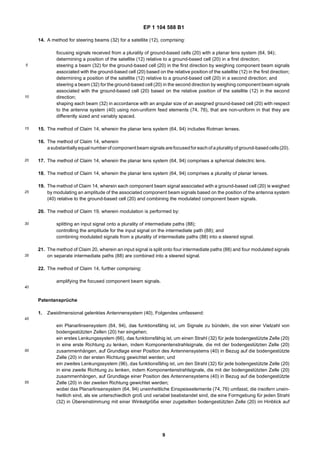 EP 1 104 588 B1
9
5
10
15
20
25
30
35
40
45
50
55
14. A method for steering beams (32) for a satellite (12), comprising:
focusing signals received from a plurality of ground-based cells (20) with a planar lens system (64, 94);
determining a position of the satellite (12) relative to a ground-based cell (20) in a first direction;
steering a beam (32) for the ground-based cell (20) in the first direction by weighing component beam signals
associated with the ground-based cell (20) based on the relative position of the satellite (12) in the first direction;
determining a position of the satellite (12) relative to a ground-based cell (20) in a second direction; and
steering a beam (32) for the ground-based cell (20) in the second direction by weighing component beam signals
associated with the ground-based cell (20) based on the relative position of the satellite (12) in the second
direction;
shaping each beam (32) in accordance with an angular size of an assigned ground-based cell (20) with respect
to the antenna system (40) using non-uniform feed elements (74, 76), that are non-uniform in that they are
differently sized and variably spaced.
15. The method of Claim 14, wherein the planar lens system (64, 94) includes Rotman lenses.
16. The method of Claim 14, wherein
asubstantiallyequal number of component beam signals arefocusedfor eachof apluralityof ground-basedcells(20).
17. The method of Claim 14, wherein the planar lens system (64, 94) comprises a spherical dielectric lens.
18. The method of Claim 14, wherein the planar lens system (64, 94) comprises a plurality of planar lenses.
19. The method of Claim 14, wherein each component beam signal associated with a ground-based cell (20) is weighed
by modulating an amplitude of the associated component beam signals based on the position of the antenna system
(40) relative to the ground-based cell (20) and combining the modulated component beam signals.
20. The method of Claim 19, wherein modulation is performed by:
splitting an input signal onto a plurality of intermediate paths (88);
controlling the amplitude for the input signal on the intermediate path (88); and
combining modulated signals from a plurality of intermediate paths (88) into a steered signal.
21. The method of Claim 20, wherein an input signal is split onto four intermediate paths (88) and four modulated signals
on separate intermediate paths (88) are combined into a steered signal.
22. The method of Claim 14, further comprising:
amplifying the focused component beam signals.
Patentansprüche
1. Zweidimensional gelenktes Antennensystem (40), Folgendes umfassend:
ein Planarlinsensystem (64, 94), das funktionsfähig ist, um Signale zu bündeln, die von einer Vielzahl von
bodengestützten Zellen (20) her eingehen;
ein erstes Lenkungssystem (66), das funktionsfähig ist, um einen Strahl (32) für jede bodengestützte Zelle (20)
in eine erste Richtung zu lenken, indem Komponentenstrahlsignale, die mit der bodengestützten Zelle (20)
zusammenhängen, auf Grundlage einer Position des Antennensystems (40) in Bezug auf die bodengestützte
Zelle (20) in der ersten Richtung gewichtet werden; und
ein zweites Lenkungssystem (96), das funktionsfähig ist, um den Strahl (32) für jede bodengestützte Zelle (20)
in eine zweite Richtung zu lenken, indem Komponentenstrahlsignale, die mit der bodengestützten Zelle (20)
zusammenhängen, auf Grundlage einer Position des Antennensystems (40) in Bezug auf die bodengestützte
Zelle (20) in der zweiten Richtung gewichtet werden;
wobei das Planarlinsensystem (64, 94) uneinheitliche Einspeiseelemente (74, 76) umfasst, die insofern unein-
heitlich sind, als sie unterschiedlich groß und variabel beabstandet sind, die eine Formgebung für jeden Strahl
(32) in Übereinstimmung mit einer Winkelgröße einer zugeteilten bodengestützten Zelle (20) im Hinblick auf
 