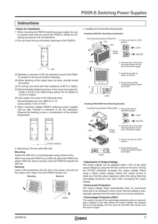 11
PS5R-S Switching Power Supplies
• Notes for Installation
1. When mounting the PS5R-S switching power supply, be sure
to prevent heat built-up around the PS5R-S, taking the fol-
lowing precautions into consideration.
(1) Do not close the top and bottom openings of the PS5R-S.
(2) Maintain a minimum of 20 mm clearance around the PS5R-
S, except for the top and bottom openings.
(3) When derating of the output does not work, provide forced
air-cooling.
(4) For wiring, use wires with heat resistance of 60°C or higher.
(5) Recommended tightening torque of the input and output ter-
minals is 0.8 N·m (UL listed torque value). Do not tighten to
1.8 N·m or higher.
(6) Use copper core wires of the following sizes.
Recommended wire size: AWG14 to 18
(cross section: 0.9 to 2 mm2
)
2. When mounting multiple PS5R-S switching power supplies
side by side, maintain a minimum of 20 mm clearance.
Observe the derating curves in consideration of the ambient
temperature.
3. Mounting on 35-mm-wide DIN rails
Mounting
Fasten the DIN rail to a mounting plate using screws ﬁrmly.
When mounting the PS5R-S on a DIN rail, place the PS5R-S as
shown. With the clamp inserted, press the PS5R-S towards the
DIN rail.
Removal
Insert a ﬂat screwdriver into the slot in the clamp, and pull out
the clamp until it clicks. Turn the PS5R-S bottom out.
4. Installing the Panel Mounting Bracket
• Adjustment of Output Voltage
The output voltage can be adjusted within ±10% of the rated
output voltage by using the VR.ADJ control on the front. Turning
the VR.ADJ clockwise increases the output voltage. When
using a higher output voltage, reduce the output current to
make sure that the output capacity is within the rating. Note that
overvoltage protection may work when increasing the output
voltage.
• Overcurrent Protection
The output voltage drops automatically when an overcurrent
ﬂows due to an overload or short circuit. Normal voltage is auto-
matically restored when the load returns to normal conditions.
• Overvoltage Protection (OVP)
The output is turned off by overvoltage protection when an overvolt-
age is applied to the input. When the output voltage has dropped
due to an overvoltage, turn the input off, and after one minute, turn
the input on again.
Instructions
Air
20 mm minimum
Mounting Removal
Clamp
<Installing PS9Z-5R2B Panel Mounting Bracket>
Latch
Panel Mounting Bracket (PS9Z-5R1)
Power
Supply
Tab
Slot
LOCK
LOCK
UNLOCK
LOCK
UNLOCK
Panel Mounting Bracket (PS9Z-5R2B)
Power
Supply
Latch
Tab
LOCK
<Installing PS9Z-5R1 Panel Mounting Bracket>
Ç Insert the tab on the panel
mounting bracket into the
slot on the power supply.
É Install the bracket as
shown on the left.
Å Push in the latch to LOCK
position.
Å Pull out the latch to
UNLOCK position.
Ç Insert the tab on the panel
mounting bracket into the
slot on the power supply.
É Push in the latch to LOCK
position.
Ñ Ensure that the panel
mounting bracket is locked
by the latch.
Ñ Ensure that the panel
mounting bracket is locked
by the latch.Ñ
É
É
(07/09/13)
 