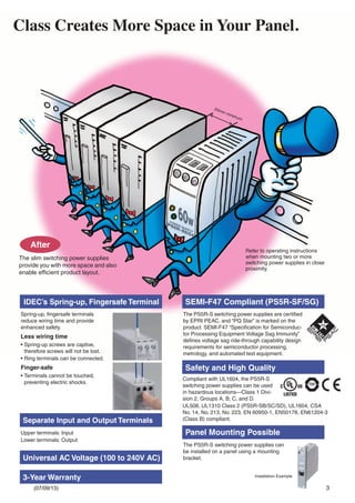 3
20mm minimum
After
Class Creates More Space in Your Panel.
The slim switching power supplies
provide you with more space and also
enable efﬁcient product layout.
IDEC’s Spring-up, Fingersafe Terminal SEMI-F47 Compliant (PS5R-SF/SG)
Safety and High Quality
Panel Mounting Possible
Separate Input and Output Terminals
Spring-up, ﬁngersafe terminals
reduce wiring time and provide
enhanced safety.
Less wiring time
• Spring-up screws are captive,
therefore screws will not be lost.
• Ring terminals can be connected.
Finger-safe
• Terminals cannot be touched,
preventing electric shocks.
Upper terminals: Input
Lower terminals: Output
Universal AC Voltage (100 to 240V AC)
3-Year Warranty
The PS5R-S switching power supplies are certiﬁed
by EPRI PEAC, and “PQ Star” is marked on the
product. SEMI-F47 “Speciﬁcation for Semiconduc-
tor Processing Equipment Voltage Sag Immunity”
deﬁnes voltage sag ride-through capability design
requirements for semiconductor processing,
metrology, and automated test equipment.
Refer to operating instructions
when mounting two or more
switching power supplies in close
proximity.
Compliant with UL1604, the PS5R-S
switching power supplies can be used
in hazardous locations—Class 1 Divi-
sion 2, Groups A, B, C, and D.
UL508, UL1310 Class 2 (PS5R-SB/SC/SD), UL1604, CSA
No. 14, No. 213, No. 223, EN 60950-1, EN50178, EN61204-3
(Class B) compliant.
The PS5R-S switching power supplies can
be installed on a panel using a mounting
bracket.
Installation Example
(07/09/13)
 