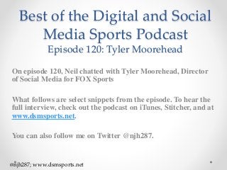 Best of the Digital and Social
Media Sports Podcast
Episode 120: Tyler Moorehead
On episode 120, Neil chatted with Tyler Moorehead, Director
of Social Media for FOX Sports
What follows are select snippets from the episode. To hear the
full interview, check out the podcast on iTunes, Stitcher, and at
www.dsmsports.net.
You can also follow me on Twitter @njh287.
@njh287; www.dsmsports.net
 