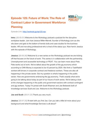  
Episode 125: Future of Work: The Role of 
Contract Labor in Government Workforce 
Planning  
Episode Link: ​http://workolo.gy/ep125-wp 
 
Intro: ​[00:00:01] ​Welcome to the Workology podcast a podcast for the disruptive
workplace leader. Join host Jessica Miller-Merrell, founder of Workology.com as she
sits down and gets to the bottom of trends tools and case studies for the business
leader, HR and recruiting professional who is tired of the status quo. Now here's Jessica
with this episode of Workology.
Jessica: ​[00:00:26] ​Welcome to a new series on the Workology podcast we are kicking
off that focuses on the future of work. This series is in collaboration with the partnership.
Unemployment and accessible technology or PEAT. You can learn more about Pete.
Pete works out of work. We've talked about the growth of the gig economy which
according to CNN Money is expected to be 43 percent by 2020. We think a TaskRabbit
workers left drivers in corporate contract and freelance workers. These are also all
happening in the private sector. But my question is what's happening in the public
sector. How are governments embracing the gig economy. That's exactly what we're
going to be talking about today as part of our future of work series. We're taking a look
at the changes happening in the public and government sectors with contract contingent
and gig workers. Today I'm joined with Scott Wiseman and Joe Bielawski both of
knowledge services Scott and Joe. Welcome to the Workology podcast.
Joe and Scott: ​[00:01:23] ​Thank you very much.
Jessica: ​[00:01:25] ​I'll start with you first Joe. Can you talk a little bit more about your
background and what Knowledge Services is all about?
Workology Podcast​ ​| www.workologypodcast.com | @workology
 