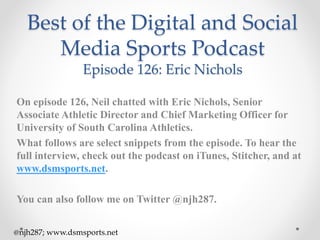 Best of the Digital and Social
Media Sports Podcast
Episode 126: Eric Nichols
On episode 126, Neil chatted with Eric Nichols, Senior
Associate Athletic Director and Chief Marketing Officer for
University of South Carolina Athletics.
What follows are select snippets from the episode. To hear the
full interview, check out the podcast on iTunes, Stitcher, and at
www.dsmsports.net.
You can also follow me on Twitter @njh287.
@njh287; www.dsmsports.net
 