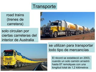Transporte
road trains
(trenes de
carretera)
solo circulan por
ciertas carreteras del
interior de Australia
se utilizan para transportar
todo tipo de mercancías
El récord se estableció en 2003,
cuando un solo camión arrastró
hasta 87 remolques con una
longitud total de 1,2 kilómetros
 