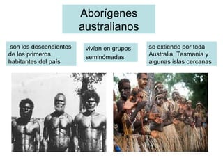 Aborígenes
australianos
son los descendientes
de los primeros
habitantes del país
vivían en grupos
seminómadas
se extiende por toda
Australia, Tasmania y
algunas islas cercanas
 