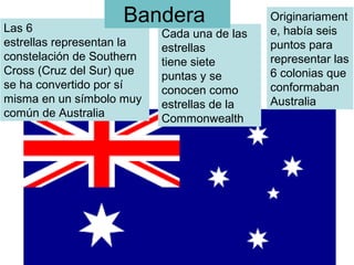 Las 6
estrellas representan la 
constelación de Southern
Cross (Cruz del Sur) que 
se ha convertido por sí 
misma en un símbolo muy 
común de Australia 
Cada una de las 
estrellas 
tiene siete
puntas y se 
conocen como 
estrellas de la 
Commonwealth 
Originariament
e, había seis 
puntos para 
representar las 
6 colonias que 
conformaban 
Australia 
Bandera 
 