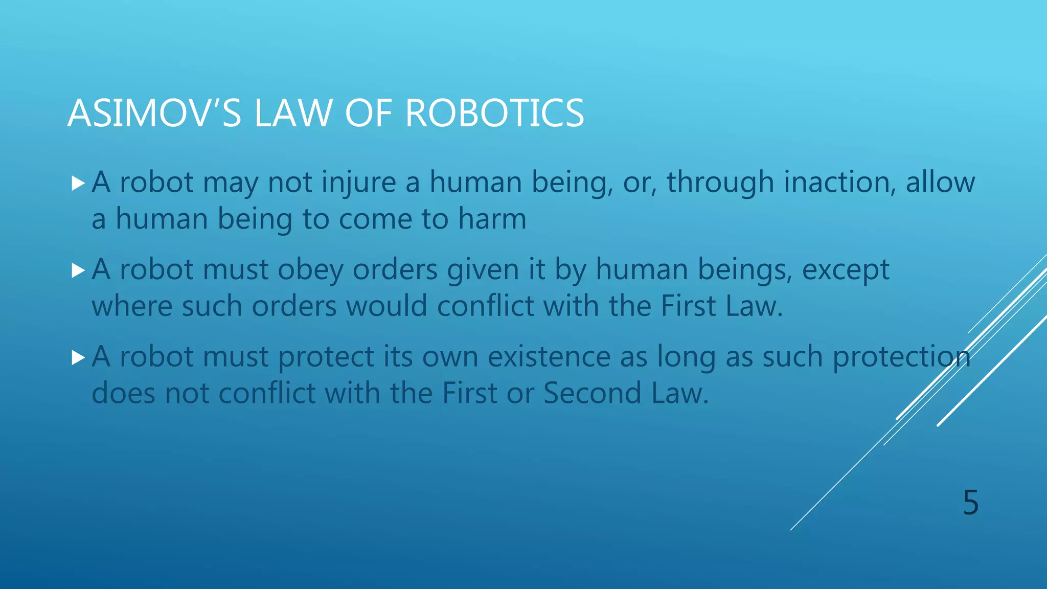 ASIMOV’S LAW OF ROBOTICS
A robot may not injure a human being, or, through inaction, allow
a human being to come to harm
A robot must obey orders given it by human beings, except
where such orders would conflict with the First Law.
A robot must protect its own existence as long as such protection
does not conflict with the First or Second Law.
5
 