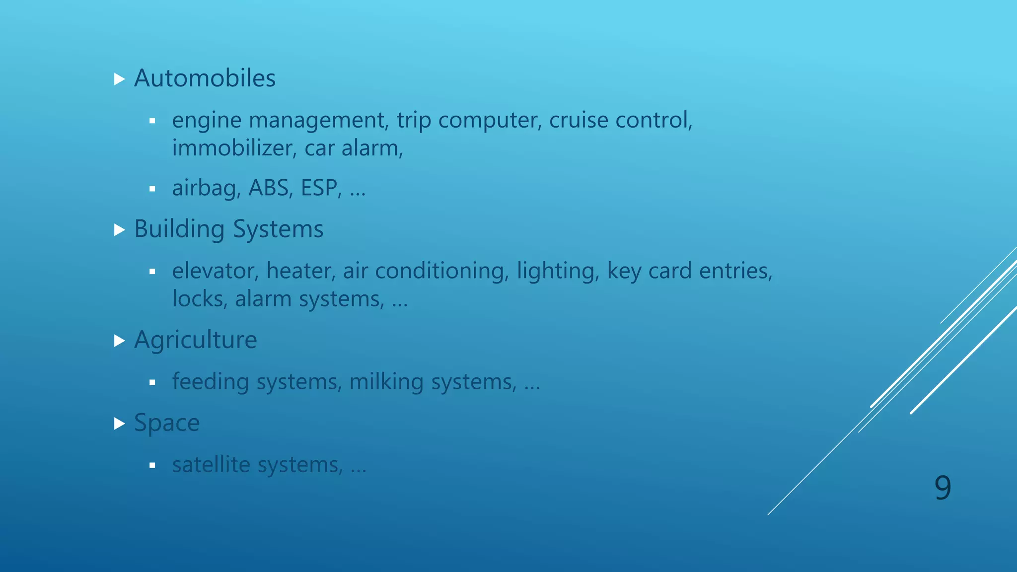 Automobiles
 engine management, trip computer, cruise control,
immobilizer, car alarm,
 airbag, ABS, ESP, …
 Building Systems
 elevator, heater, air conditioning, lighting, key card entries,
locks, alarm systems, …
 Agriculture
 feeding systems, milking systems, …
 Space
 satellite systems, …
9
 