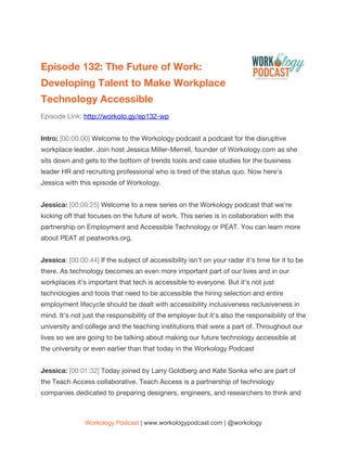  
Episode 132: The Future of Work: 
Developing Talent to Make Workplace 
Technology Accessible   
Episode Link: ​http://workolo.gy/ep132-wp 
 
Intro: ​[00:00:00] ​Welcome to the Workology podcast a podcast for the disruptive 
workplace leader. Join host Jessica Miller-Merrell, founder of Workology.com as she 
sits down and gets to the bottom of trends tools and case studies for the business 
leader HR and recruiting professional who is tired of the status quo. Now here's 
Jessica with this episode of Workology. 
  
Jessica:​ ​[00:00:25] ​Welcome to a new series on the Workology podcast that we're 
kicking off that focuses on the future of work. This series is in collaboration with the 
partnership on Employment and Accessible Technology or PEAT. You can learn more 
about PEAT at peatworks.org. 
  
Jessica​: ​[00:00:44] ​If the subject of accessibility isn't on your radar it's time for it to be 
there. As technology becomes an even more important part of our lives and in our 
workplaces it's important that tech is accessible to everyone. But it's not just 
technologies and tools that need to be accessible the hiring selection and entire 
employment lifecycle should be dealt with accessibility inclusiveness reclusiveness in 
mind. It's not just the responsibility of the employer but it's also the responsibility of the 
university and college and the teaching institutions that were a part of. Throughout our 
lives so we are going to be talking about making our future technology accessible at 
the university or even earlier than that today in the Workology Podcast 
  
Jessica: ​[00:01:32] ​Today joined by Larry Goldberg and Kate Sonka who are part of 
the Teach Access collaborative. Teach Access is a partnership of technology 
companies dedicated to preparing designers, engineers, and researchers to think and 
Workology Podcast​ ​| www.workologypodcast.com | @workology
 